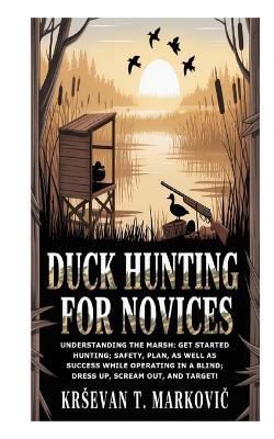 Duck Hunting for Novices: Understanding the Marsh: Get Started Hunting; Safety, Plan, as well as Success while Operating in a Blind; Dress Up, Scream Out, and Target! - Krsevan T Markovic - cover