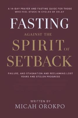 Fasting Against the Spirit of Setback: A 14-Day Prayer and Fasting Guide for Those Who Feel Stuck in Cycles of Delay, Failure, and Stagnation and Reclaiming Lost Years and Stolen Progress - Micah Orokpo - cover
