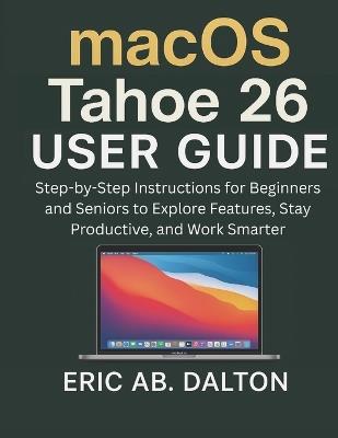macOS Tahoe 26 USER GUIDE: Step-by-Step Instructions for Beginners and Seniors to Explore Features, Stay Productive, and Work Smarter - Eric Ab Dalton - cover