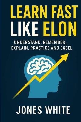 Learn Fast Like Elon: Understand, Remember, Explain, Practice and Excel - Jones White - cover