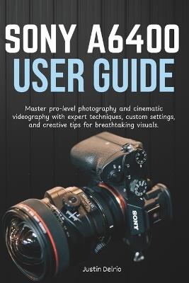 Sony A6400 User Guide: Master pro-level photography and cinematic videography with expert techniques, custom settings, and creative tips for breathtaking visuals. - Justin Delrio - cover