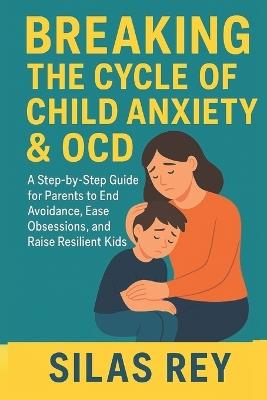 Breaking The Cycle Of Child Anxiety & Ocd: A Step-by-Step Guide for Parents to End Avoidance, Ease Obsessions, and Raise Resilient Kids - Silas Rey - cover