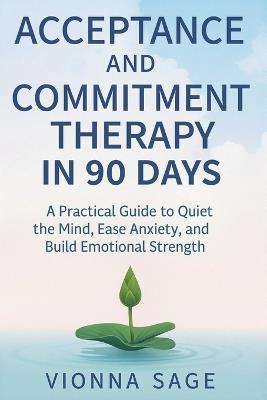 Acceptance and Commitment Therapy in 90 Days: A Practical Guide to Quiet the Mind, Ease Anxiety, and Build Emotional Strength - Vionna Sage - cover