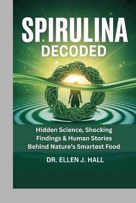 Spirulina Decoded: Hidden Science, Shocking Findings & Human Stories Behind Nature's Smartest Food - Ellen J Hall - cover