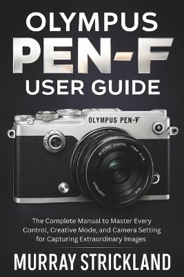 Olympus PEN-F User Guide: The Complete Manual to Master Every Control, Creative Mode, and Camera Setting for Capturing Extraordinary Images - Murray Strickland - cover