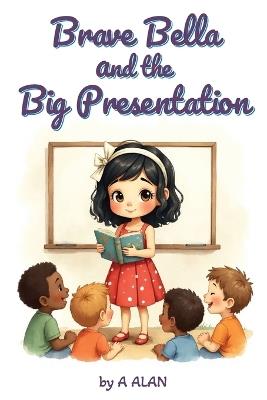 Brave Bella and the Big Presentation: A confidence-building story about courage and finding your voice - A Alan - cover