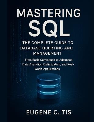 Mastering SQL: The Complete Guide to Database Querying and Management: From Basic Commands to Advanced Data Analytics, Optimization, and Real-World Applications - Eugene C Tis - cover