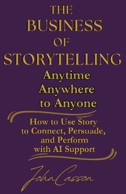The Business of Storytelling, Anytime, Anywhere, to Anyone: Use Story to Lead, Sell, and Succeed-with AI as Your Strategic Ally - John Casson - cover