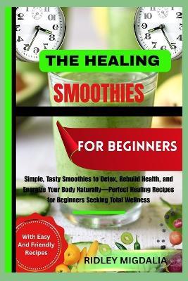 The Healing Smoothies for Beginners: Simple, Tasty Smoothies to Detox, Rebuild Health, and Energize Your Body Naturally-Perfect Healing Recipes for Beginners Seeking Total Wellness - Ridley Migdalia - cover