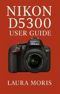 Nikon D5300 User Guide: A Complete Step-by-Step Manual for Capturing Stunning Photos and Videos with Confidence - Laura Moris - cover