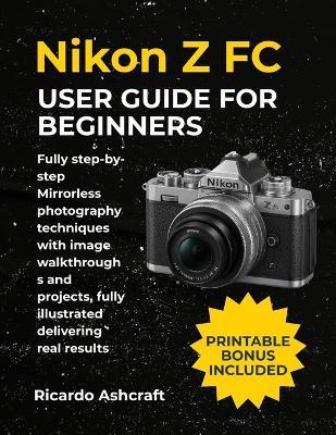 Nikon Z FC User Guide for Beginners: Fully step-by-step Mirrorless photography techniques with image walkthroughs and projects, fully illustrated delivering real results - Ricardo Ashcraft - cover