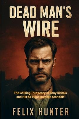 Dead Man's Wire: The Chilling True Story of Tony Kiritsis and His 63-Hour Hostage Standoff - Felix Hunter - cover