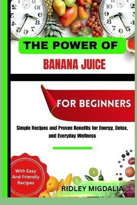 The Power of Banana Juice for Beginners: Simple Recipes and Proven Benefits for Energy, Detox, and Everyday Wellness - Ridley Migdalia - cover