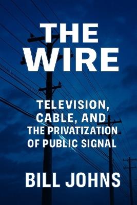 The Wire: Television, Cable, and the Privatization of Public Signal - Bill Johns - cover