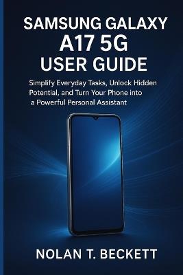 Samsung Galaxy a 17 5g User Guide: Simplify Everyday Tasks, Unlock Hidden Potential, and Turn Your Phone into a Powerful Personal Assistant - Nolan T Beckett - cover