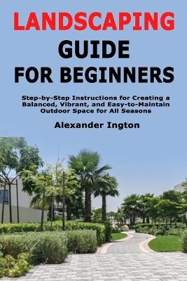 Landscaping Guide for Beginners: Step-by-Step Instructions for Creating a Balanced, Vibrant, and Easy-to-Maintain Outdoor Space for All Seasons - Alexander Ington - cover
