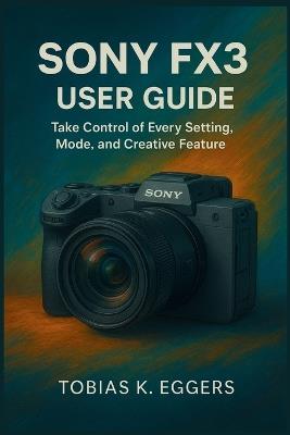 Sony FX3 User Guide: Take Control of Every Setting, Mode, and Creative Feature - Tobias K Eggers - cover
