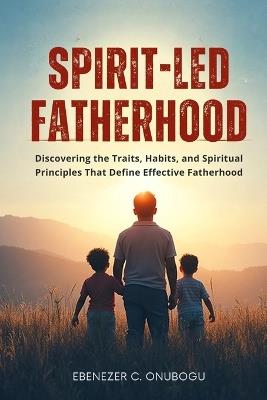 Spirit-Led Fatherhood: Discovering The Traits, Habits, And Spiritual Principles That Define Effective Fatherhood - Ebenezer C Onubogu - cover