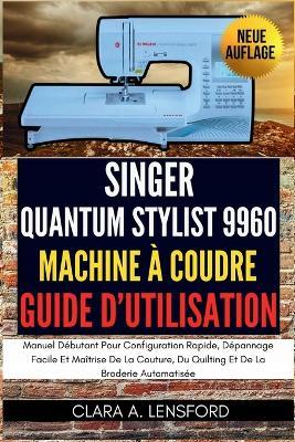 Singer Quantum Stylist 9960 Machine À Coudre Guide D'utilisation: Manuel Débutant Pour Configuration Rapide, Dépannage Facile Et Maîtrise De La Couture, Du Quilting Et De La Broderie Automatisée - Clara A Lensford - cover