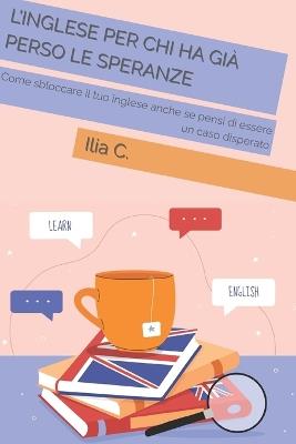 L'inglese Per Chi Ha Già Perso Le Speranze: Come sbloccare il tuo inglese anche se pensi di essere un caso disperato - Ilia C - cover