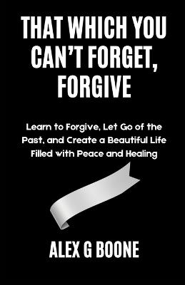 That Which You Can't Forget, Forgive: Learn to Forgive, Let Go of the Past, and Create a Beautiful Life Filled with Peace and Healing - Alex G Boone - cover