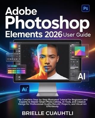 Adobe Photoshop Elements 2026 User Guide: The Complete Step-by-Step Illustrated Tutorial for Beginners & Experts to Master Smart Photo Editing, AI Tools, & Creative Design for Professional-Quality Results, Projects, & Visual Art Effortlessly - Brielle Cuauhtli - cover