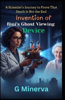 Invention of Bini's Ghost Viewing Device: A Scientist's Journey to Prove That Death Is Not the End - G Minerva - cover