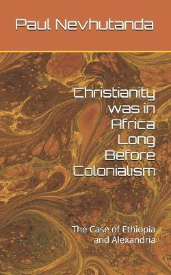 Christianity was in Africa Long Before Colonialism: The Case of Ethiopia and Alexandria - Paul Nevhutanda - cover