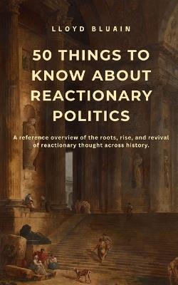 50 Things to Know About Reactionary Politics: A reference overview of the roots, rise, and revival of reactionary thought across history - Lloyd Bluain - cover