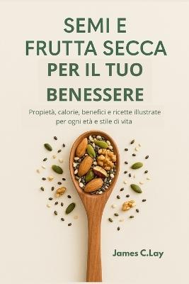 Semi e Frutta Secca per il tuo Benessere: Propietà, calorie, benefici e ricette illustrate per ogni età e stile di vita - James C Lay - cover