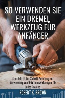 So Verwenden Sie Ein Dremel Werkzeug Für Anfänger: Eine Schritt-für-Schritt-Anleitung zur Verwendung von Rotationswerkzeugen für jedes Projekt - Robert K Brown - cover