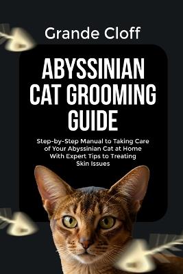 Abyssinian Cat Grooming Guide: Step-by-Step Manual to Taking Care of Your Abyssinian Cat at Home With Expert Tips to Treating Skin Issues - Grande Cloff - cover