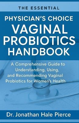 The Essential Physician's Choice Vaginal Probiotics Handbook: A Comprehensive Guide to Understanding, Using, and Recommending Vaginal Probiotics for Women's Health - Jonathan Hale Pierce - cover