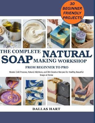 The Complete Natural Soap Making Workshop: FROM BEGINNER TO PRO: Master Cold Process, Natural Additives, and 30+ Creative Recipes for Healthy, Beautiful Soaps at Home - Dallas Hart - cover