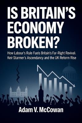 Is Britain's Economy Broken?: How Labour's Rule Fuels Britain's Far-Right Revival: Keir Starmer's Ascendancy and the UK Reform Rise - Adam V McCowan - cover