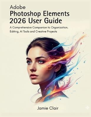 Adobe Photoshop Elements 2026 User Guide: A Comprehensive Companion to Organization, Editing, AI Tools, and Creative Projects - Jamie Clair - cover
