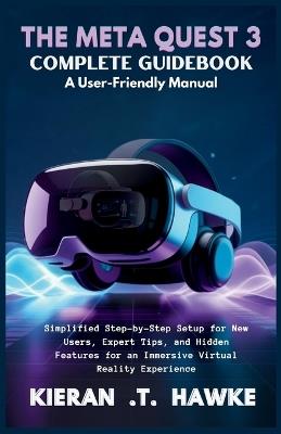 The Meta Quest 3 Complete Guidebook a: User-Friendly Manual: Simplified Step-by-Step Setup for New Users, Expert Tips, and Hidden Features for an Immersive Virtual Reality Experience - Kieran T Hawke - cover