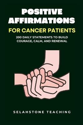 Positive Affirmations for Cancer Patients: 200 Daily Statements to Build Courage, Calm, and Renewal - Selahstone Teaching - cover