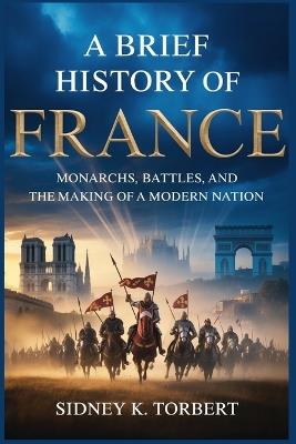 A Brief History of France: Monarchs, Battles, and the Making of a Modern Nation - Sidney K Torbert - cover
