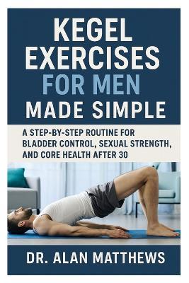 Kegel Exercises for Men Made Simple: A Step-by-Step Routine for Bladder Control, Sexual Strength, and Core Health After 30 - Alan Matthews - cover