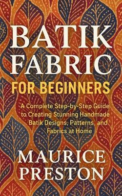 Batik Fabric for Beginners: A Complete Step-by-Step Guide to Creating Stunning Handmade Batik Designs, Patterns, and Fabrics at Home - Maurice Preston - cover