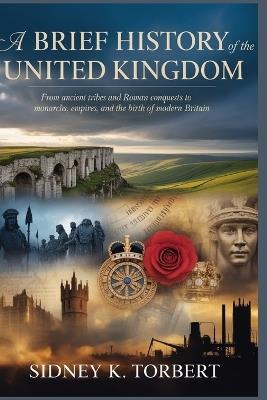 A Brief History of the United Kingdom: From Ancient Tribes and Roman Conquests to Monarchs, Empires, and the Birth of Modern Britain - Sidney K Torbert - cover
