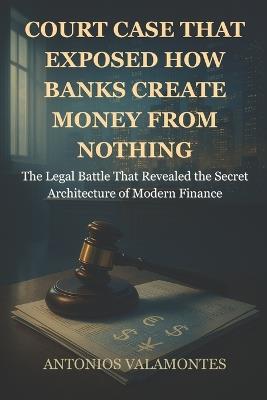 Court Case That Exposed: How Banks Create Money from Nothing: The Legal Battle That Revealed the Secret Architecture of Modern Finance - Antonios Valamontes - cover
