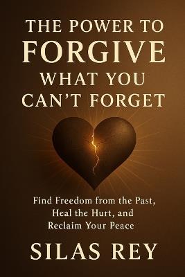 The Power to Forgive What You Can't Forget: Find Freedom from the Past, Heal the Hurt, and Reclaim Your Peace - Silas Rey - cover