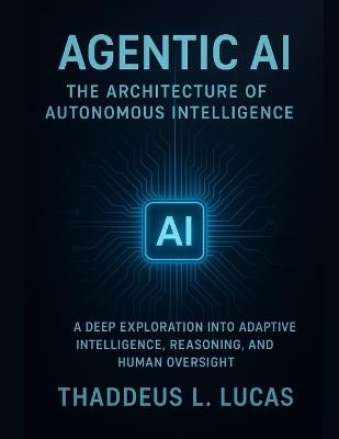 Agentic AI: The Architecture of Autonomous Intelligence: A Deep Exploration into Adaptive Intelligence, Reasoning, and Human Oversight - Thaddeus L Lucas - cover