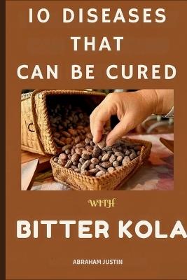 10 Diseases That Can Be Cure with Bitter Kola: The Ultimate Guide to Healing and Preventing 10 Common Diseases with Bitter Kola Through Practical, Daily Remedies - Abraham Justin - cover