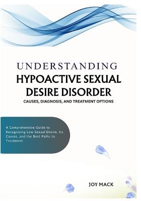 Understanding Hypoactive Sexual Desire Disorder: CAUSES, DIAGNOSIS, AND TREATMENT OPTIONS: A Comprehensive Guide to Recognizing Low Sexual Desire, Its Causes, and the Best Paths to Treatment - Joy Mack - cover