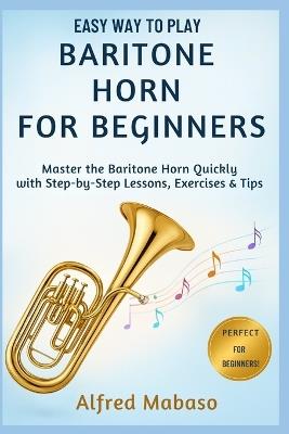 Easy Way To Play Baritone Horn For Beginners: A Step-by-Step Beginner's Guide to Mastering the Baritone Horn with Simple Exercises and Playing Tips - Alfred Mabaso - cover