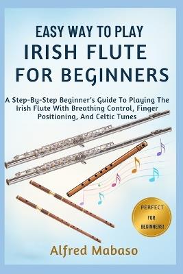 Easy Way To Play IRISH FLUTE For Beginners: A Step-By-Step Beginner's Guide To Playing The Irish Flute With Breathing Control, Finger Positioning, And Celtic Tunes - Alfred Mabaso - cover