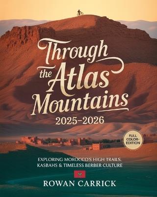 Through the Atlas Mountains 2025-2026: Exploring Morocco's High Trails, Kasbahs & Timeless Berber Culture - Rowan Carrick - cover
